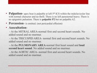 • Palpation- apex beat is palpable at left 5th ICS within the midclavicular line
  with normal character and no thrill. There is no left parasternal heave. There is
  no epigastric pulsation. There is palpable P2 but no palpable A2.
• Percussion- is omitted. (not pericardial effusion)
• Auscultation-
   - At the MITRAL AREA-normal first and second heart sounds. No
  added sound and no murmur.
   - At the TRICUSPID AREA- normal first and second heart sounds. No
  added sound and no murmur.
   - At the PULMONARY AREA-normal first heart sound and loud
  second heart sound. No added sound and no murmur.
   - At the AORTIC AREA- normal first and second heart sounds. No
  added sound and no murmur.
 