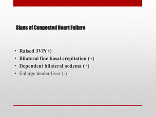 Signs of Congested Heart Failure



•   Raised JVP(+)
•   Bilateral fine basal crepitation (+)
•   Dependent bilateral oedema (+)
•   Enlarge tender liver (-)
 