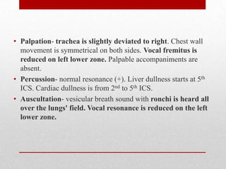 • Palpation- trachea is slightly deviated to right. Chest wall
  movement is symmetrical on both sides. Vocal fremitus is
  reduced on left lower zone. Palpable accompaniments are
  absent.
• Percussion- normal resonance (+). Liver dullness starts at 5th
  ICS. Cardiac dullness is from 2nd to 5th ICS.
• Auscultation- vesicular breath sound with ronchi is heard all
  over the lungs' field. Vocal resonance is reduced on the left
  lower zone.
 