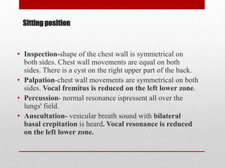 Sitting position



• Inspection-shape of the chest wall is symmetrical on
  both sides. Chest wall movements are equal on both
  sides. There is a cyst on the right upper part of the back.
• Palpation-chest wall movements are symmetrical on both
  sides. Vocal fremitus is reduced on the left lower zone.
• Percussion- normal resonance ispressent all over the
  lungs' field.
• Auscultation- vesicular breath sound with bilateral
  basal crepitation is heard. Vocal resonance is reduced
  on the left lower zone.
 