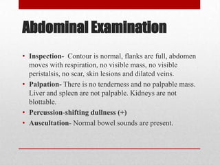 Abdominal Examination
• Inspection- Contour is normal, flanks are full, abdomen
  moves with respiration, no visible mass, no visible
  peristalsis, no scar, skin lesions and dilated veins.
• Palpation- There is no tenderness and no palpable mass.
  Liver and spleen are not palpable. Kidneys are not
  blottable.
• Percussion-shifting dullness (+)
• Auscultation- Normal bowel sounds are present.
 