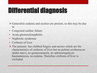 Differential diagnosis
 Generalize oedema and ascities are present, so this may be due
  to
• Congested cardiac failure
• Acute glomerulonephritis
• Nephrotic syndrome
• Cirrhosis of liver
 The patients has clubbed fingers and ascites which are the
  characteristics of cirrhosis of liver but no palmar erythema,no
  spider naevi, no gynaecomastia, no splenomegaly,no
  haematamesis, no malena. Therefore cirrhosis of liver is
  excluded.
 