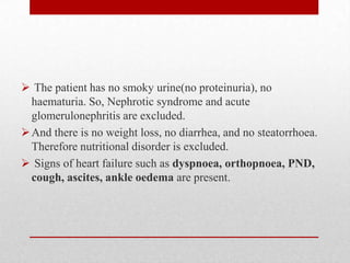  The patient has no smoky urine(no proteinuria), no
  haematuria. So, Nephrotic syndrome and acute
  glomerulonephritis are excluded.
 And there is no weight loss, no diarrhea, and no steatorrhoea.
  Therefore nutritional disorder is excluded.
 Signs of heart failure such as dyspnoea, orthopnoea, PND,
  cough, ascites, ankle oedema are present.
 