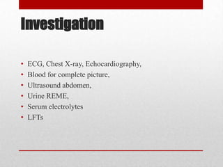 Investigation

•   ECG, Chest X-ray, Echocardiography,
•   Blood for complete picture,
•   Ultrasound abdomen,
•   Urine REME,
•   Serum electrolytes
•   LFTs
 