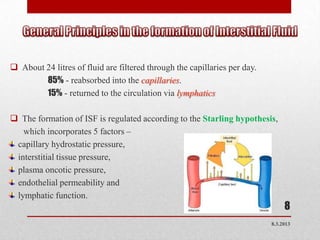  About 24 litres of fluid are filtered through the capillaries per day.
        85% - reabsorbed into the capillaries.
        15% - returned to the circulation via lymphatics

 The formation of ISF is regulated according to the Starling hypothesis,
   which incorporates 5 factors –
 capillary hydrostatic pressure,
 interstitial tissue pressure,
 plasma oncotic pressure,
 endothelial permeability and
 lymphatic function.
                                                                                8
                                                                           8.3.2013
 