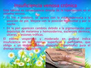 Este edema es consecuencia directa de la hipertensión en el
sistema venoso.
• Es frio e indoloro, se agrava con la vida sedentaria y la
posición de pie. Mejora con la posición horizontal y por la
noche.
• En la piel aparecen cambios debido a la pigmentación por
depósitos de melanina y hemosiderina, esclerosis dérmica,
úlceras, y lesiones tróficas.
El edema vespertino y moderado en general indica
insuficiencia en los sistemas superficial y perforante, que
obliga a un mayor trabajo muscular (hipertrofia) para el
drenaje venoso ascendente.

 