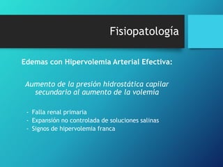 Fisiopatología
Edemas con Hipervolemia Arterial Efectiva:
Aumento de la presión hidrostática capilar
secundario al aumento de la volemia
- Falla renal primaria
- Expansión no controlada de soluciones salinas
- Signos de hipervolemia franca

 