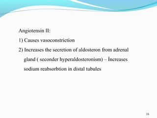 16
Angiotensin II:
1) Causes vasoconstriction
2) Increases the secretion of aldosteron from adrenal
gland ( seconder hyperaldosteronism) – İncreases
sodium reabsorbtion in distal tubules
 
