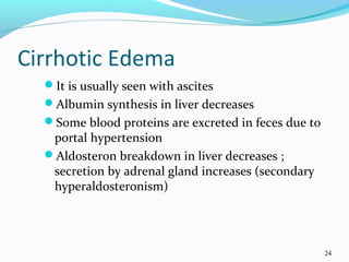 Cirrhotic Edema
It is usually seen with ascites
Albumin synthesis in liver decreases
Some blood proteins are excreted in feces due to
portal hypertension
Aldosteron breakdown in liver decreases ;
secretion by adrenal gland increases (secondary
hyperaldosteronism)
24
 