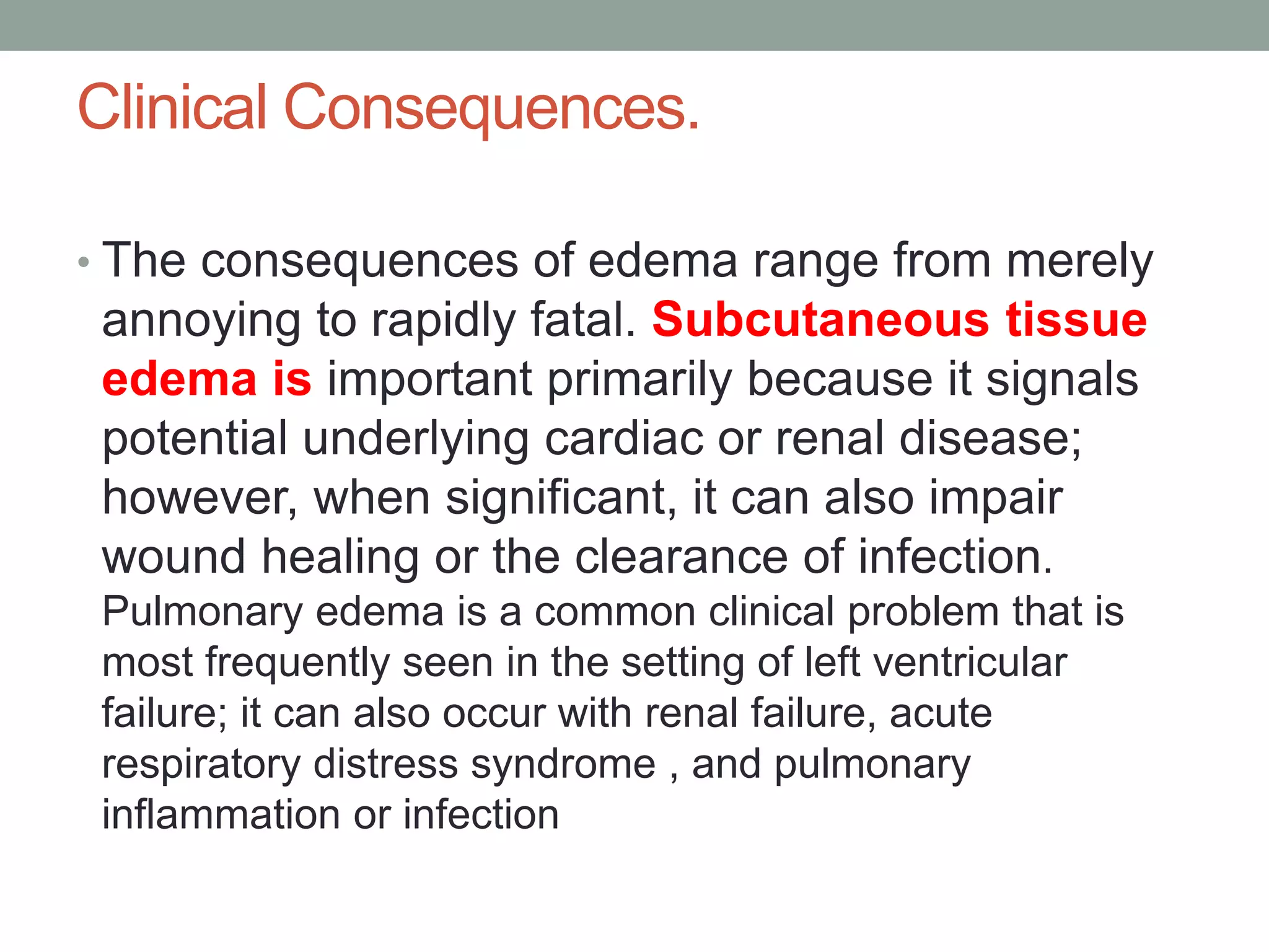 Clinical Consequences.
• The consequences of edema range from merely
annoying to rapidly fatal. Subcutaneous tissue
edema is important primarily because it signals
potential underlying cardiac or renal disease;
however, when significant, it can also impair
wound healing or the clearance of infection.
Pulmonary edema is a common clinical problem that is
most frequently seen in the setting of left ventricular
failure; it can also occur with renal failure, acute
respiratory distress syndrome , and pulmonary
inflammation or infection
 