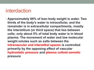interdaction
• Approximately 60% of lean body weight is water. Two
thirds of the body's water is intracellular, and the
remainder is in extracellular compartments, mostly
the interstitium (or third space) that lies between
cells; only about 5% of total body water is in blood
plasma. The movement of water and low molecular
weight solutes such as salts between the
intravascular and interstitial spaces is controlled
primarily by the opposing effect of vascular
hydrostatic pressure and plasma colloid osmotic
pressure
 