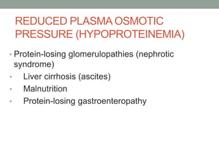 REDUCED PLASMA OSMOTIC
PRESSURE (HYPOPROTEINEMIA)
• Protein-losing glomerulopathies (nephrotic
syndrome)
• Liver cirrhosis (ascites)
• Malnutrition
• Protein-losing gastroenteropathy
 