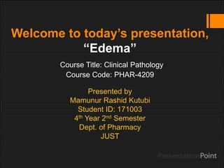 Welcome to today’s presentation,
“Edema”
Course Title: Clinical Pathology
Course Code: PHAR-4209
Presented by
Mamunur Rashid Kutubi
Student ID: 171003
4th Year 2nd Semester
Dept. of Pharmacy
JUST
 
