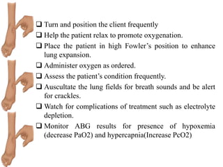  Turn and position the client frequently
 Help the patient relax to promote oxygenation.
 Place the patient in high Fowler’s position to enhance
lung expansion.
 Administer oxygen as ordered.
 Assess the patient’s condition frequently.
 Auscultate the lung fields for breath sounds and be alert
for crackles.
 Watch for complications of treatment such as electrolyte
depletion.
 Monitor ABG results for presence of hypoxemia
(decrease PaO2) and hypercapnia(Increase PcO2)
 