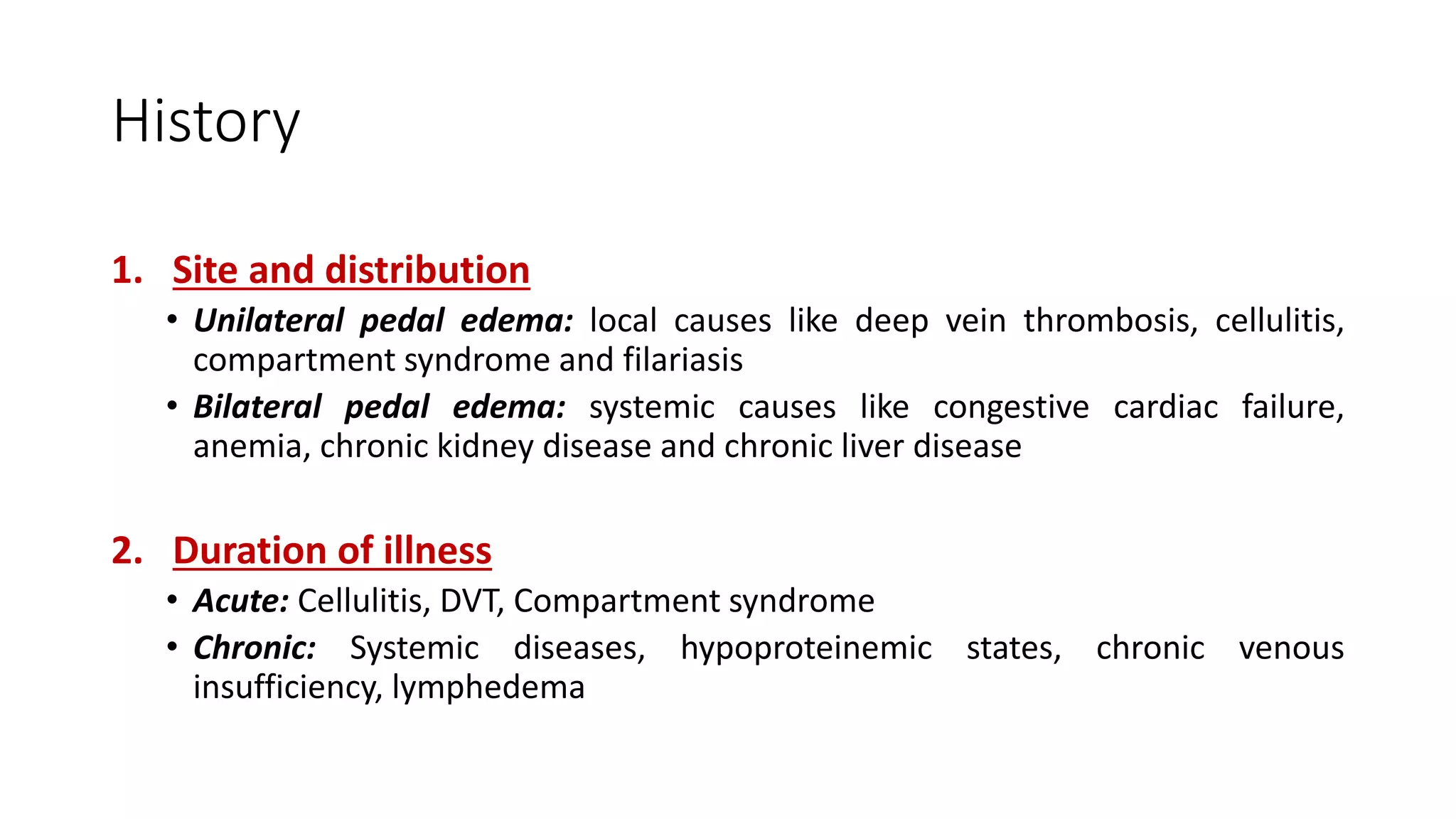 History
1. Site and distribution
• Unilateral pedal edema: local causes like deep vein thrombosis, cellulitis,
compartment syndrome and filariasis
• Bilateral pedal edema: systemic causes like congestive cardiac failure,
anemia, chronic kidney disease and chronic liver disease
2. Duration of illness
• Acute: Cellulitis, DVT, Compartment syndrome
• Chronic: Systemic diseases, hypoproteinemic states, chronic venous
insufficiency, lymphedema
 