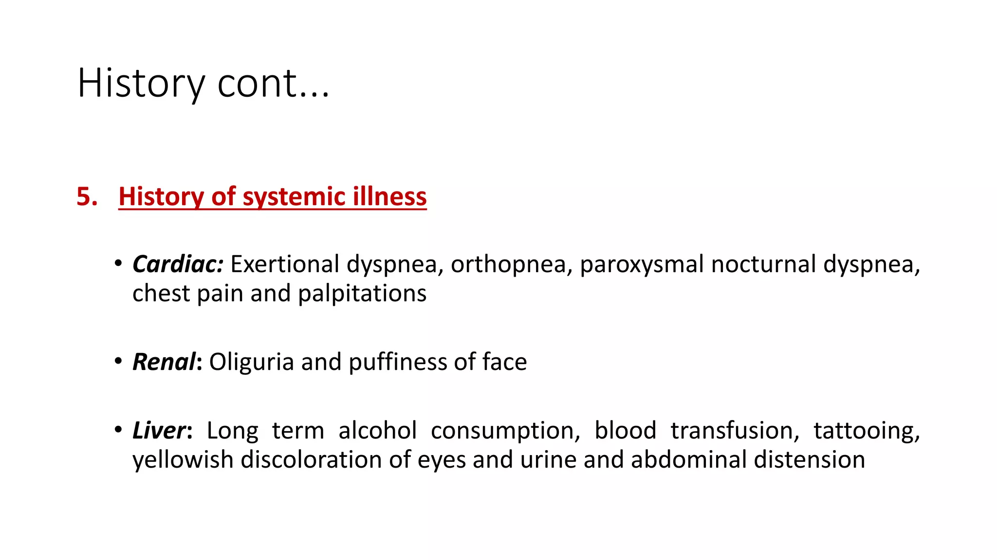 History cont...
5. History of systemic illness
• Cardiac: Exertional dyspnea, orthopnea, paroxysmal nocturnal dyspnea,
chest pain and palpitations
• Renal: Oliguria and puffiness of face
• Liver: Long term alcohol consumption, blood transfusion, tattooing,
yellowish discoloration of eyes and urine and abdominal distension
 