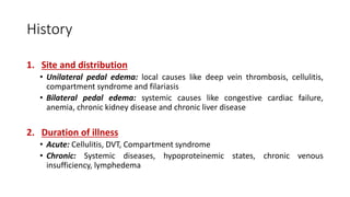 History
1. Site and distribution
• Unilateral pedal edema: local causes like deep vein thrombosis, cellulitis,
compartment syndrome and filariasis
• Bilateral pedal edema: systemic causes like congestive cardiac failure,
anemia, chronic kidney disease and chronic liver disease
2. Duration of illness
• Acute: Cellulitis, DVT, Compartment syndrome
• Chronic: Systemic diseases, hypoproteinemic states, chronic venous
insufficiency, lymphedema
 