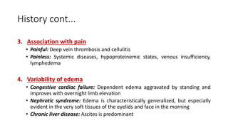 History cont...
3. Association with pain
• Painful: Deep vein thrombosis and cellulitis
• Painless: Systemic diseases, hypoproteinemic states, venous insufficiency,
lymphedema
4. Variability of edema
• Congestive cardiac failure: Dependent edema aggravated by standing and
improves with overnight limb elevation
• Nephrotic syndrome: Edema is characteristically generalized, but especially
evident in the very soft tissues of the eyelids and face in the morning
• Chronic liver disease: Ascites is predominant
 