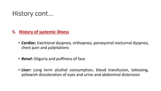 History cont...
5. History of systemic illness
• Cardiac: Exertional dyspnea, orthopnea, paroxysmal nocturnal dyspnea,
chest pain and palpitations
• Renal: Oliguria and puffiness of face
• Liver: Long term alcohol consumption, blood transfusion, tattooing,
yellowish discoloration of eyes and urine and abdominal distension
 