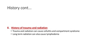 History cont...
8. History of trauma and radiation
• Trauma and radiation can cause cellulitis and compartment syndrome
• Long term radiation can also cause lymphedema
 