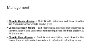Management
• Chronic kidney disease – Fluid & salt restriction and loop diuretics
like frusemide or torsemide can be given
• Congestive heart failure – Salt restrictions, diuretics like frusemide &
spironolactone, and ventricular remodeling drugs like beta blockers &
ACE inhibitors
• Chronic liver disease – Fluid & salt restriction, and diuretics like
frusemide and spironolactone. Albumin infusion in refractory cases
 