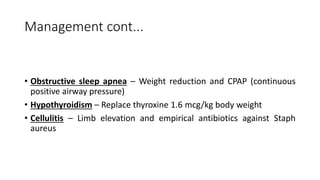 Management cont...
• Obstructive sleep apnea – Weight reduction and CPAP (continuous
positive airway pressure)
• Hypothyroidism – Replace thyroxine 1.6 mcg/kg body weight
• Cellulitis – Limb elevation and empirical antibiotics against Staph
aureus
 