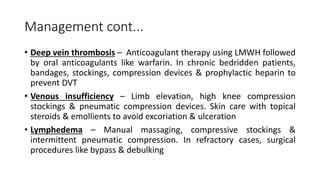 Management cont...
• Deep vein thrombosis – Anticoagulant therapy using LMWH followed
by oral anticoagulants like warfarin. In chronic bedridden patients,
bandages, stockings, compression devices & prophylactic heparin to
prevent DVT
• Venous insufficiency – Limb elevation, high knee compression
stockings & pneumatic compression devices. Skin care with topical
steroids & emollients to avoid excoriation & ulceration
• Lymphedema – Manual massaging, compressive stockings &
intermittent pneumatic compression. In refractory cases, surgical
procedures like bypass & debulking
 