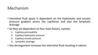 Mechanism
• Interstitial fluid space is dependent on the hydrostatic and oncotic
pressure gradient across the capillaries and also the lymphatic
drainage
• So they are dependent on four main factors, namely-
1. Capillary permeability
2. Capillary hydrostatic pressure
3. Capillary oncotic pressure
4. Lymphatic drainage
• Any derangement increases the interstitial fluid resulting in edema
 