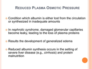 REDUCED PLASMA OSMOTIC PRESSURE
 Condition which albumin is either lost from the circulation
or synthesized in inadequate amounts
 In nephrotic syndrome, damaged glomerular capillaries
become leaky, leading to the loss of plasma proteins
 Results the development of generalized edema
 Reduced albumin synthesis occurs in the setting of
severe liver disease (e.g., cirrhosis) and protein
malnutrition
 