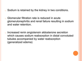 o Sodium is retained by the kidney in two conditions.
o Glomerular filtration rate is reduced in acute
glomerulonephritis and renal failure resulting in sodium
and water retention.
o Increased renin angiotensin aldosterone secretion
which causes sodium reabsorption in distal convoluted
tubules accompanied by water reabsorption
(generalized edema)
 