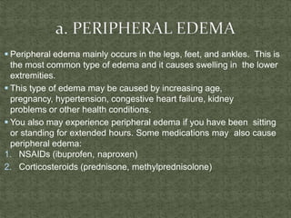  Peripheral edema mainly occurs in the legs, feet, and ankles. This is
the most common type of edema and it causes swelling in the lower
extremities.
 This type of edema may be caused by increasing age,
pregnancy, hypertension, congestive heart failure, kidney
problems or other health conditions.
 You also may experience peripheral edema if you have been sitting
or standing for extended hours. Some medications may also cause
peripheral edema:
1. NSAIDs (ibuprofen, naproxen)
2. Corticosteroids (prednisone, methylprednisolone)
 