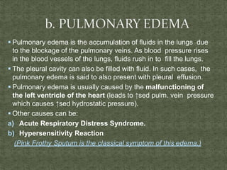  Pulmonary edema is the accumulation of fluids in the lungs due
to the blockage of the pulmonary veins. As blood pressure rises
in the blood vessels of the lungs, fluids rush in to fill the lungs.
 The pleural cavity can also be filled with fluid. In such cases, the
pulmonary edema is said to also present with pleural effusion.
 Pulmonary edema is usually caused by the malfunctioning of
the left ventricle of the heart (leads to ↑sed pulm. vein pressure
which causes ↑sed hydrostatic pressure).
 Other causes can be:
a) Acute Respiratory Distress Syndrome.
b) Hypersensitivity Reaction
(Pink Frothy Sputum is the classical symptom of this edema.)
 