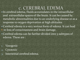  In cerebral edema, fluids accumulates in the intracellular
and extracellular spaces of the brain. It can be caused by
metabolic abnormalities due to an underlying disease or as a
response to oxygen deprivation at high altitudes.
 Cerebral edema is a very serious form of edema. It can lead
 to loss of consciousness and brain damage.
 Cerebral edema can be further divided into 3 subtypes of
edema. These are :
1. Vasogenic
2. Cytotoxic
3. Interstitial cerebral edema.
 