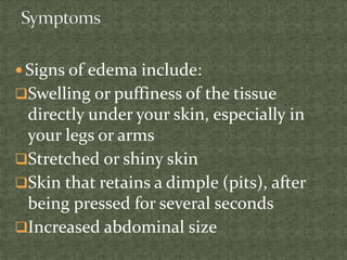  Signs of edema include:
Swelling or puffiness of the tissue
directly under your skin, especially in
your legs or arms
Stretched or shiny skin
Skin that retains a dimple (pits), after
being pressed for several seconds
Increased abdominal size
 