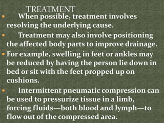  When possible, treatment involves
resolving the underlying cause.
 Treatment may also involve positioning
the affected body parts to improve drainage.
 For example, swelling in feet or ankles may
be reduced by having the person lie down in
bed or sit with the feet propped up on
cushions.
 Intermittent pneumatic compression can
be used to pressurize tissue in a limb,
forcing fluids—both blood and lymph—to
flow out of the compressed area.
 