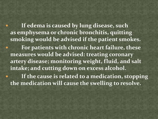  If edema is caused by lung disease, such
as emphysema or chronic bronchitis, quitting
smoking would be advised if the patient smokes.
 For patients with chronic heart failure, these
measures would be advised: treating coronary
artery disease; monitoring weight, fluid, and salt
intake; and cutting down on excess alcohol.
 If the cause is related to a medication, stopping
the medication will cause the swelling to resolve.
 