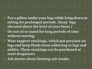  Put a pillow under your legs while lying down or
sitting for prolonged periods. (Keep legs
elevated above the level of your heart.)
 Do not sit or stand for long periods of time
without moving.
 Wear support stockings, which put pressure on
legs and keep fluids from collecting in legs and
ankles. These stockings can be purchased at
most drugstores.
 Ask doctor about limiting salt intake.
 