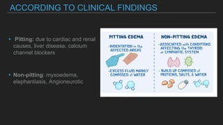 ACCORDING TO CLINICAL FINDINGS
▸ Pitting: due to cardiac and renal
causes, liver disease, calcium
channel blockers
▸Non-pitting: myxoedema,
elephantiasis, Angioneurotic
 