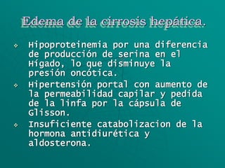 Edema de la cirrosis hepática.
 Hipoproteinemia por una diferencia
de producción de serina en el
Hígado, lo que disminuye la
presión oncótica.
 Hipertensión portal con aumento de
la permeabilidad capilar y pedida
de la linfa por la cápsula de
Glisson.
 Insuficiente catabolizacion de la
hormona antidiurética y
aldosterona.
 