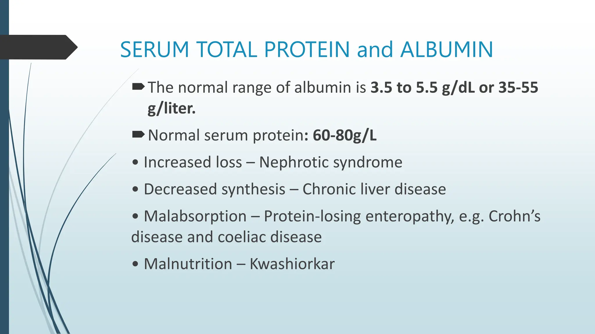 SERUM TOTAL PROTEIN and ALBUMIN
The normal range of albumin is 3.5 to 5.5 g/dL or 35-55
g/liter.
Normal serum protein: 60-80g/L
• Increased loss – Nephrotic syndrome
• Decreased synthesis – Chronic liver disease
• Malabsorption – Protein-losing enteropathy, e.g. Crohn’s
disease and coeliac disease
• Malnutrition – Kwashiorkar
 