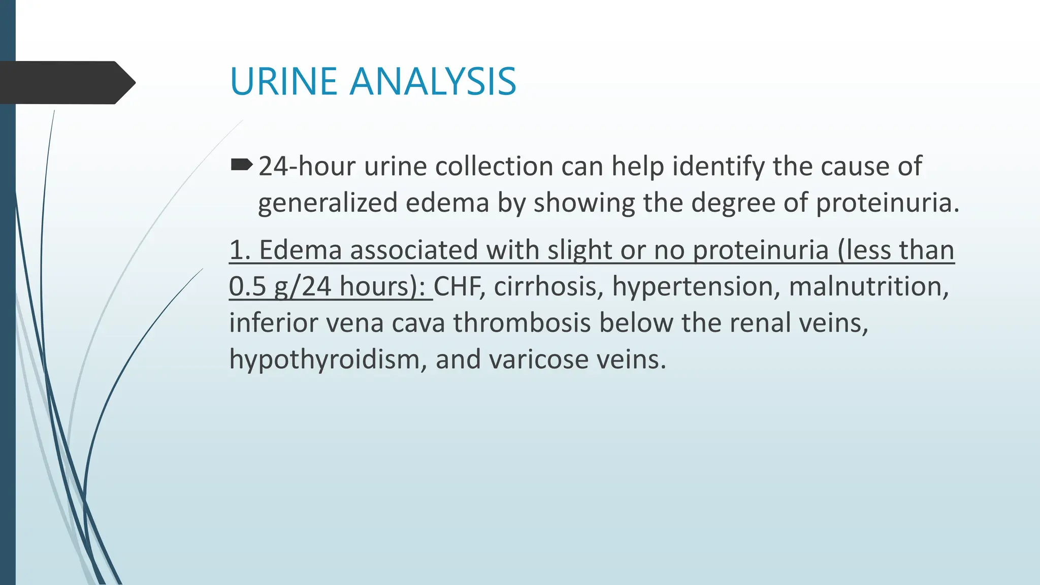 URINE ANALYSIS
24-hour urine collection can help identify the cause of
generalized edema by showing the degree of proteinuria.
1. Edema associated with slight or no proteinuria (less than
0.5 g/24 hours): CHF, cirrhosis, hypertension, malnutrition,
inferior vena cava thrombosis below the renal veins,
hypothyroidism, and varicose veins.
 
