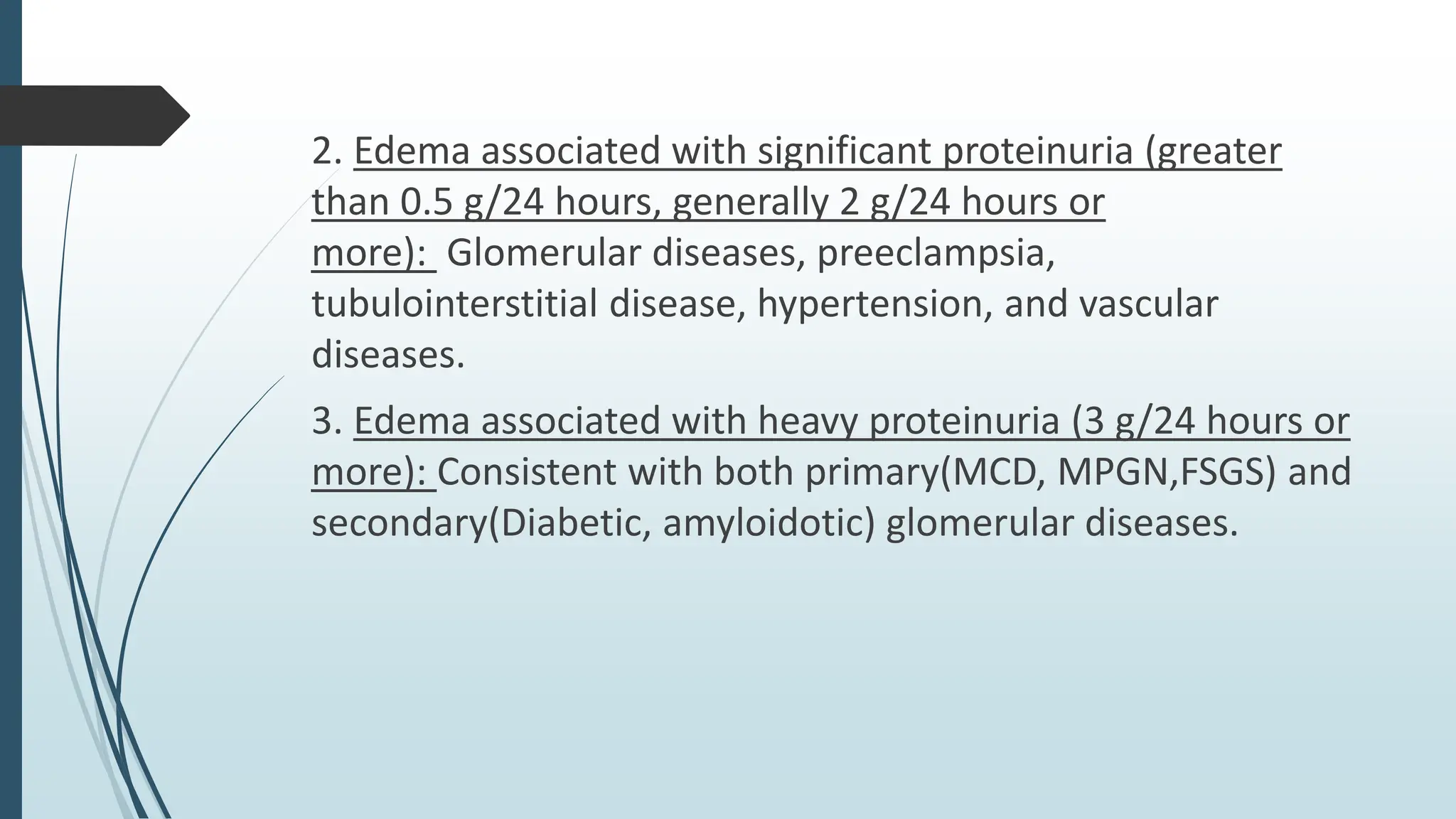 2. Edema associated with significant proteinuria (greater
than 0.5 g/24 hours, generally 2 g/24 hours or
more): Glomerular diseases, preeclampsia,
tubulointerstitial disease, hypertension, and vascular
diseases.
3. Edema associated with heavy proteinuria (3 g/24 hours or
more): Consistent with both primary(MCD, MPGN,FSGS) and
secondary(Diabetic, amyloidotic) glomerular diseases.
 