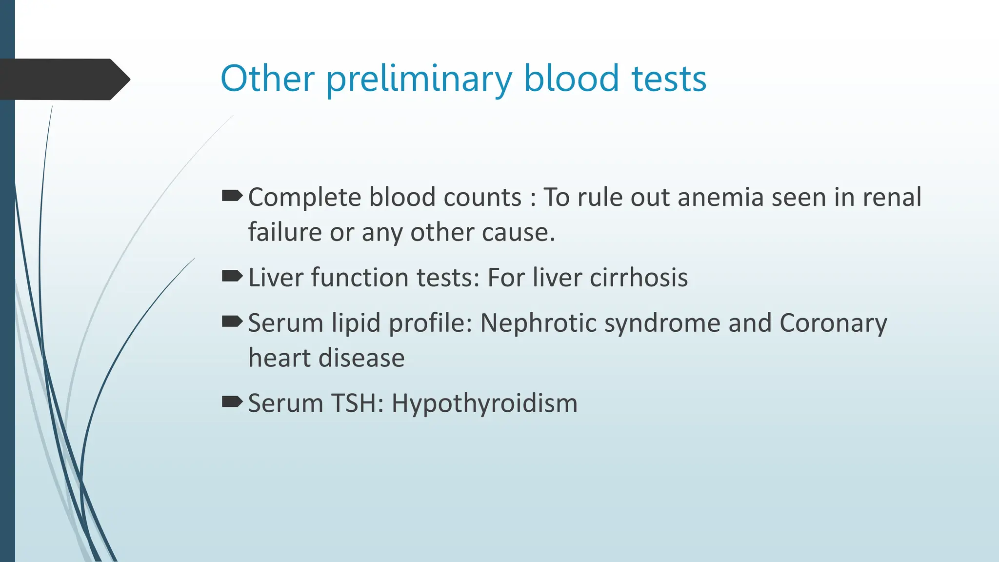 Other preliminary blood tests
Complete blood counts : To rule out anemia seen in renal
failure or any other cause.
Liver function tests: For liver cirrhosis
Serum lipid profile: Nephrotic syndrome and Coronary
heart disease
Serum TSH: Hypothyroidism
 