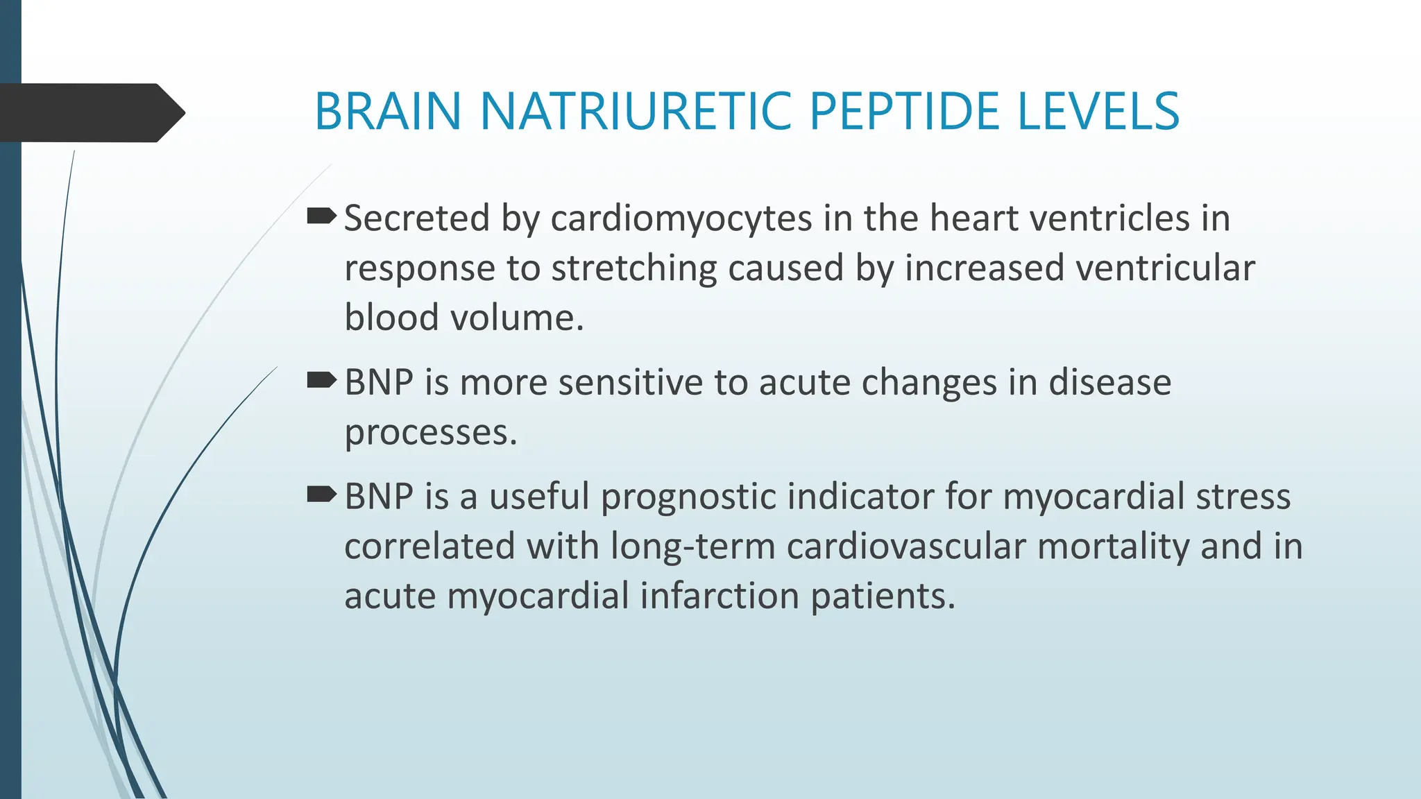 BRAIN NATRIURETIC PEPTIDE LEVELS
Secreted by cardiomyocytes in the heart ventricles in
response to stretching caused by increased ventricular
blood volume.
BNP is more sensitive to acute changes in disease
processes.
BNP is a useful prognostic indicator for myocardial stress
correlated with long-term cardiovascular mortality and in
acute myocardial infarction patients.
 