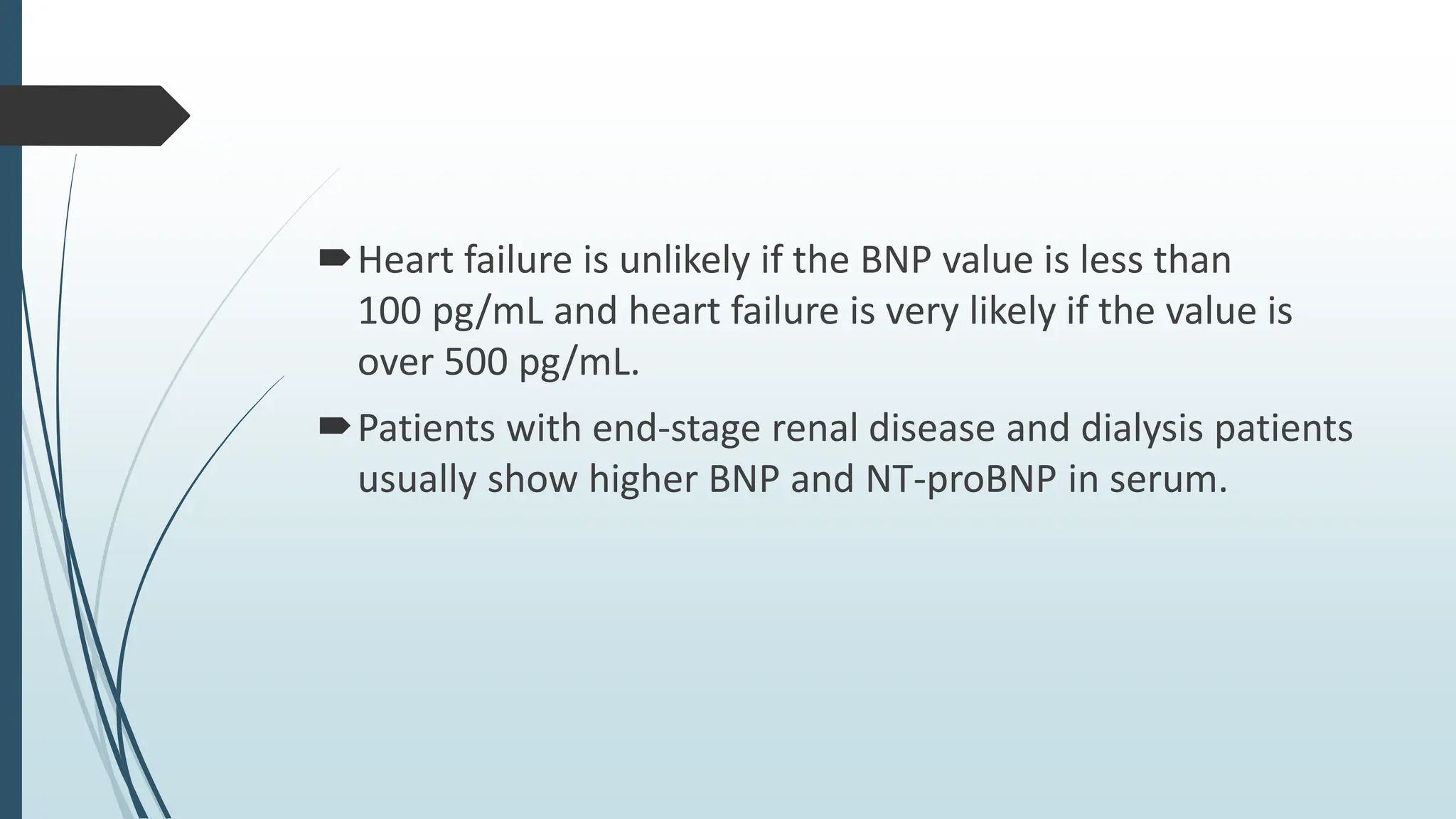 Heart failure is unlikely if the BNP value is less than
100 pg/mL and heart failure is very likely if the value is
over 500 pg/mL.
Patients with end-stage renal disease and dialysis patients
usually show higher BNP and NT-proBNP in serum.
 