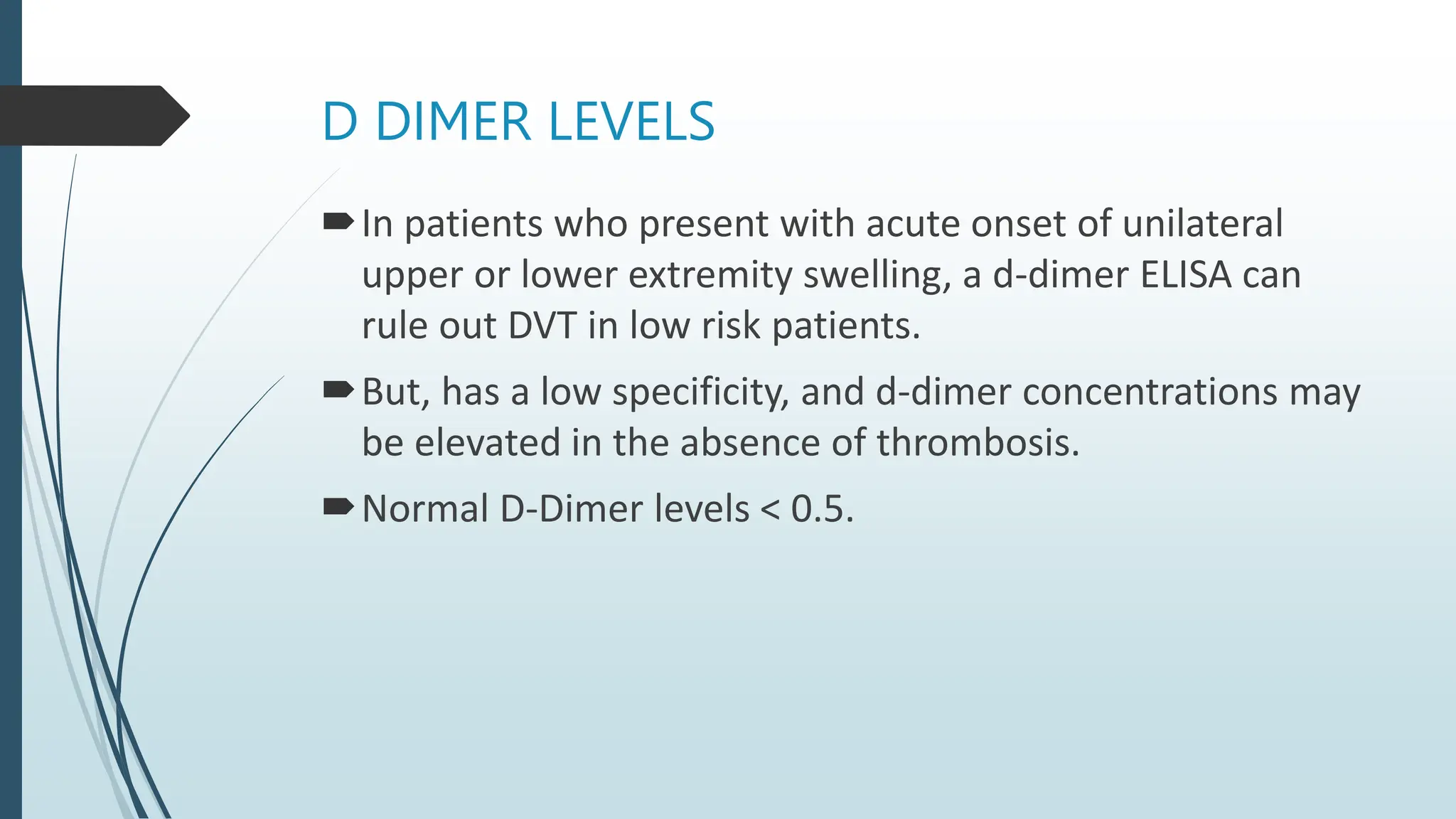 D DIMER LEVELS
In patients who present with acute onset of unilateral
upper or lower extremity swelling, a d-dimer ELISA can
rule out DVT in low risk patients.
But, has a low specificity, and d-dimer concentrations may
be elevated in the absence of thrombosis.
Normal D-Dimer levels < 0.5.
 