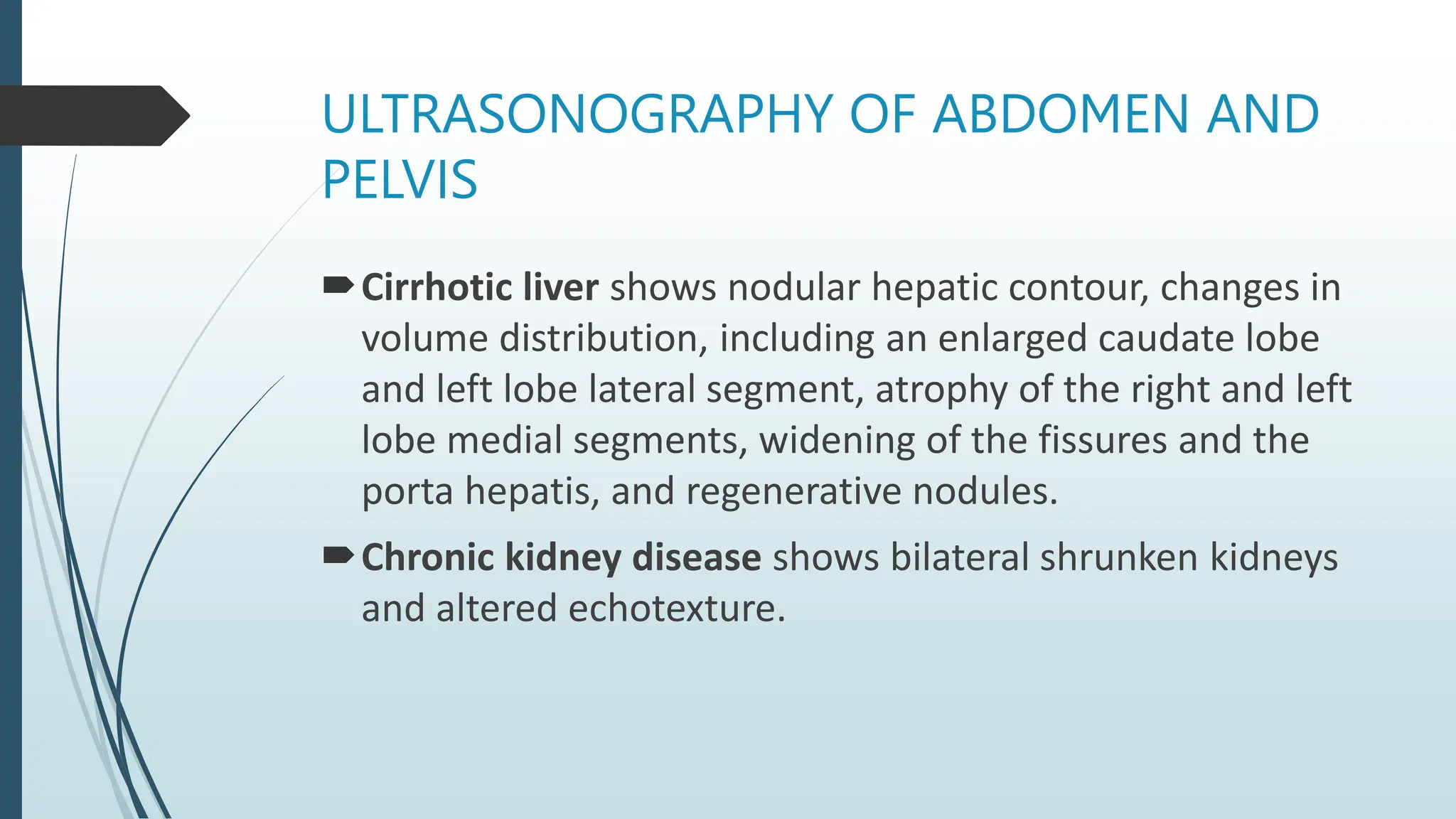 ULTRASONOGRAPHY OF ABDOMEN AND
PELVIS
Cirrhotic liver shows nodular hepatic contour, changes in
volume distribution, including an enlarged caudate lobe
and left lobe lateral segment, atrophy of the right and left
lobe medial segments, widening of the fissures and the
porta hepatis, and regenerative nodules.
Chronic kidney disease shows bilateral shrunken kidneys
and altered echotexture.
 