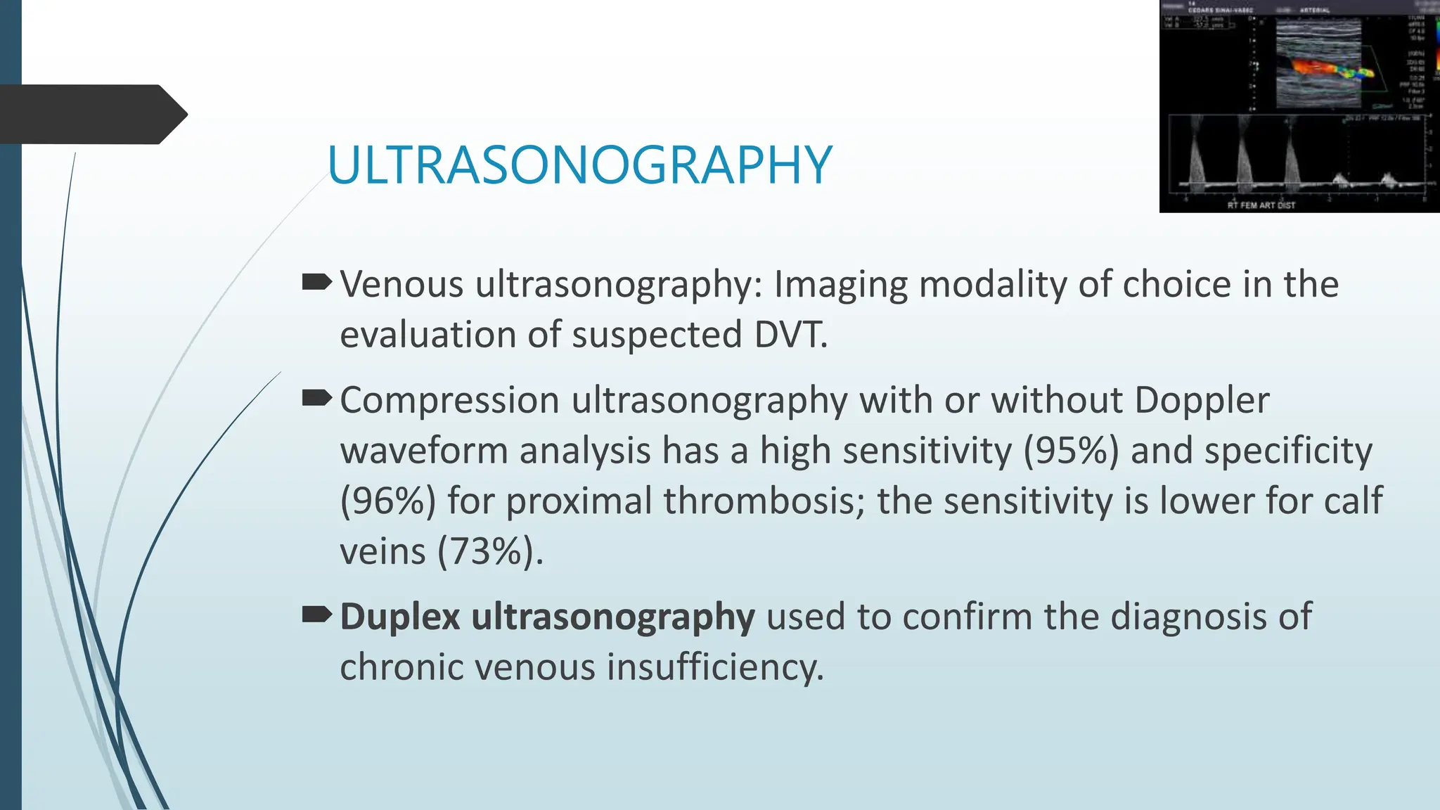 ULTRASONOGRAPHY
Venous ultrasonography: Imaging modality of choice in the
evaluation of suspected DVT.
Compression ultrasonography with or without Doppler
waveform analysis has a high sensitivity (95%) and specificity
(96%) for proximal thrombosis; the sensitivity is lower for calf
veins (73%).
Duplex ultrasonography used to confirm the diagnosis of
chronic venous insufficiency.
 