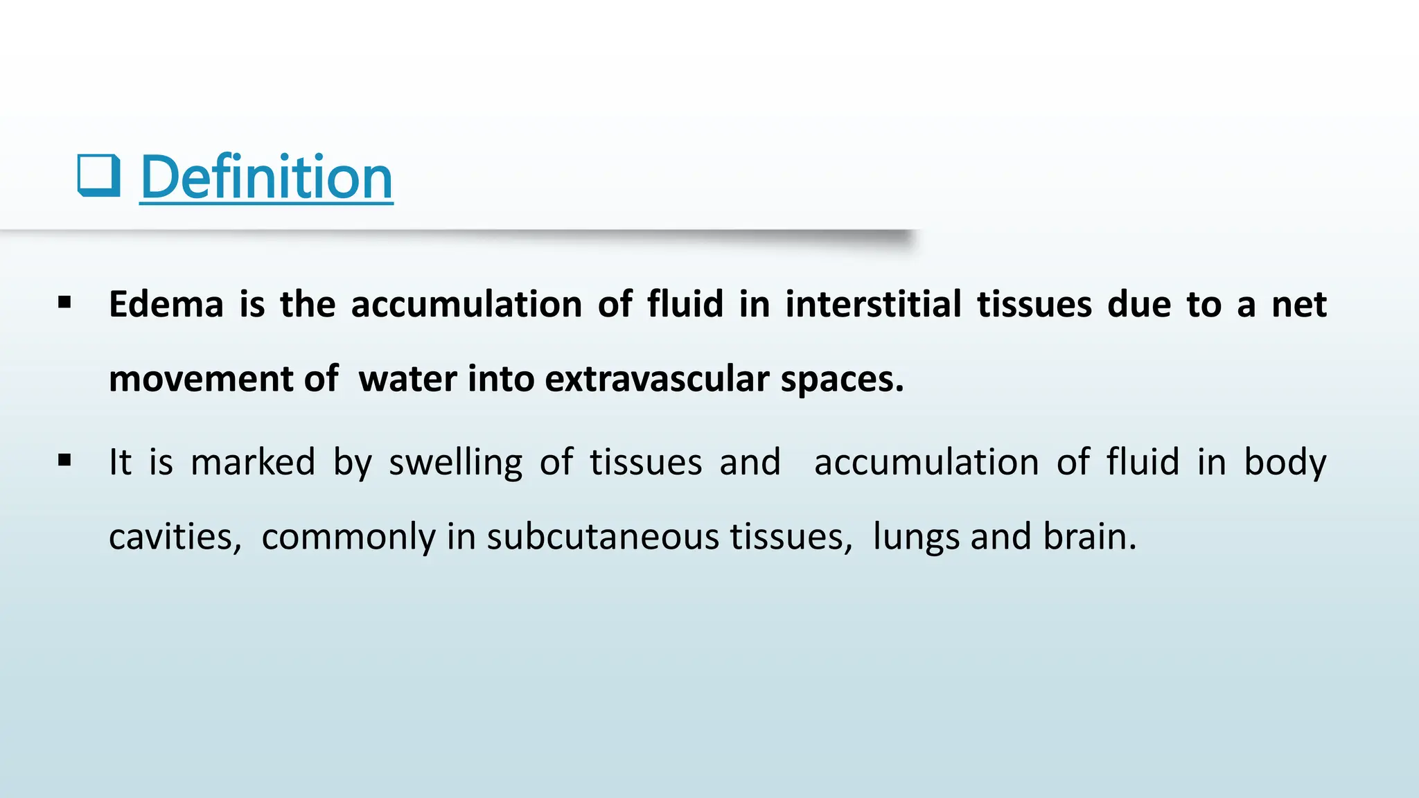  Definition
 Edema is the accumulation of fluid in interstitial tissues due to a net
movement of water into extravascular spaces.
 It is marked by swelling of tissues and accumulation of fluid in body
cavities, commonly in subcutaneous tissues, lungs and brain.
 