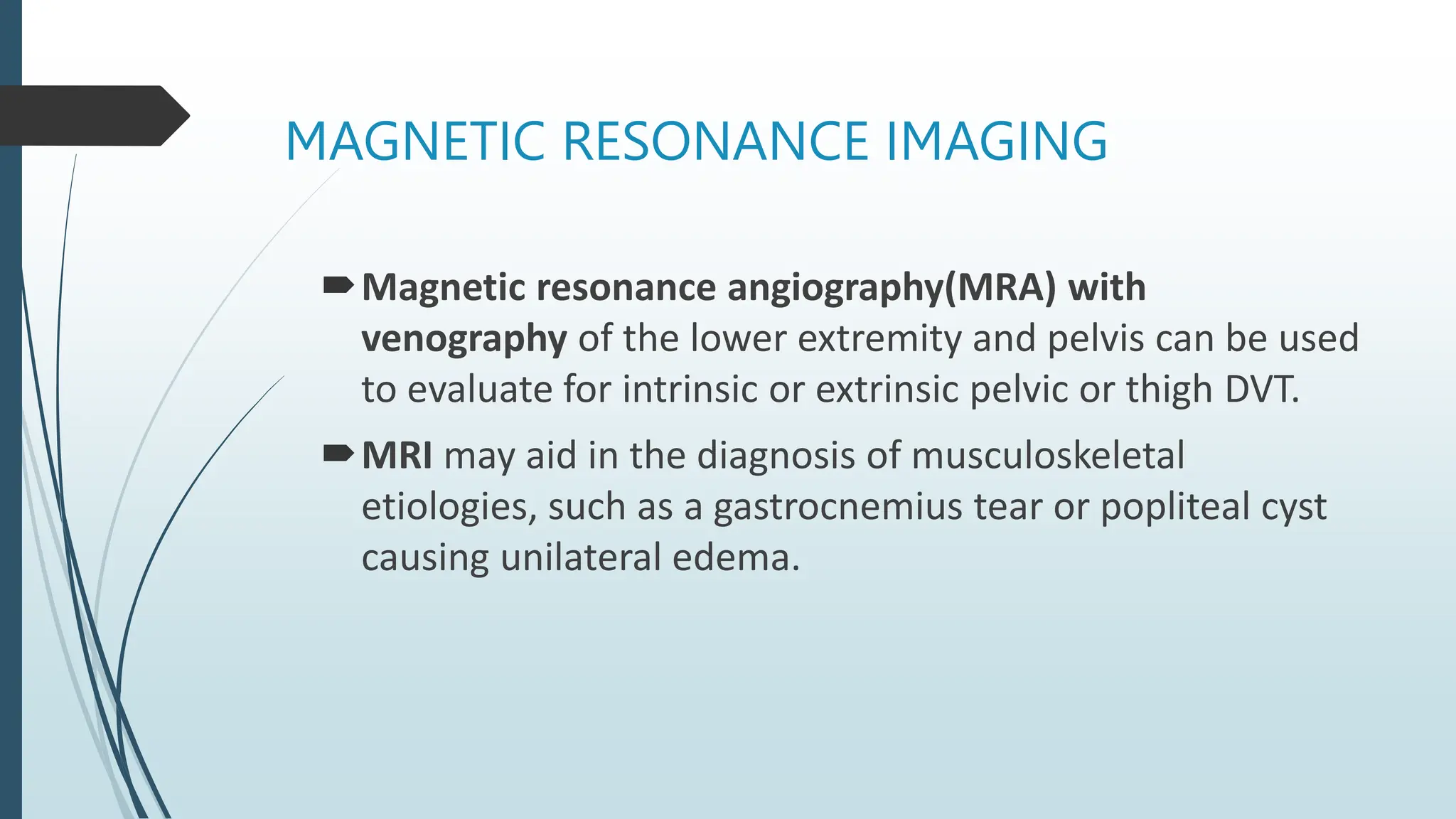 MAGNETIC RESONANCE IMAGING
Magnetic resonance angiography(MRA) with
venography of the lower extremity and pelvis can be used
to evaluate for intrinsic or extrinsic pelvic or thigh DVT.
MRI may aid in the diagnosis of musculoskeletal
etiologies, such as a gastrocnemius tear or popliteal cyst
causing unilateral edema.
 